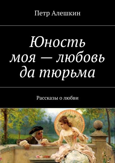 Книга Юность моя – любовь да тюрьма. Рассказы о любви (Петр Алешкин)